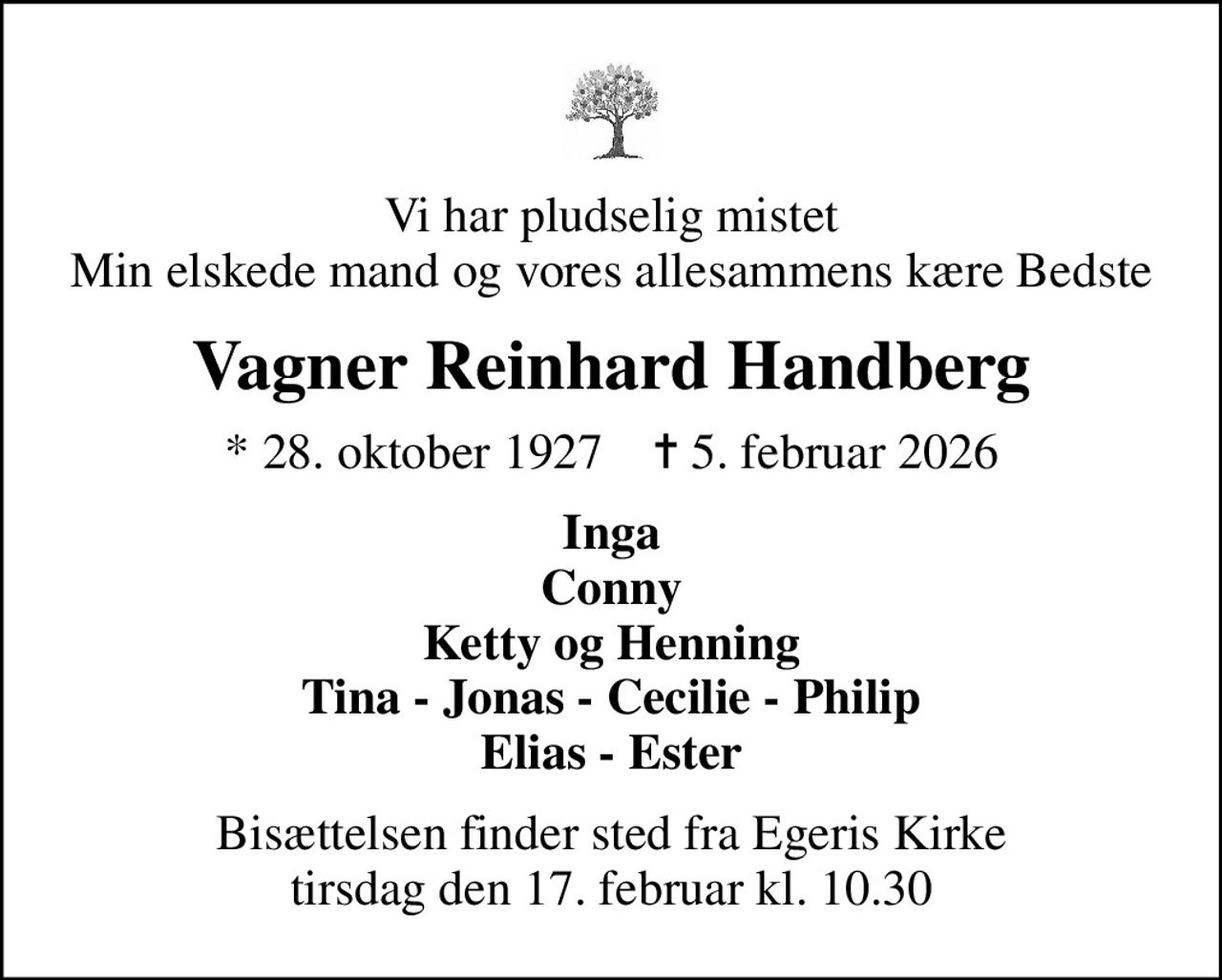 Vi har pludselig mistet Min elskede mand og vores allesammens kære Bedste
Vagner Reinhard Handberg
* 28. oktober 1927    ✝ 5. februar 2026
Inga Conny Ketty og Henning Tina - Jonas - Cecilie - Philip Elias - Ester
Bisættelsen finder sted fra Egeris Kirke  tirsdag den 17. februar kl. 10.30