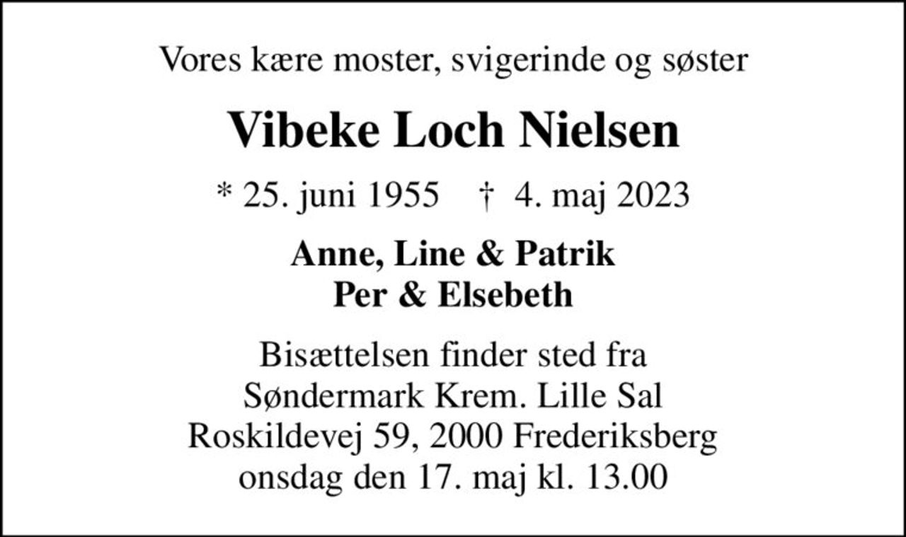 Vores kære moster, svigerinde og søster
Vibeke Loch Nielsen
* 25. juni 1955    ✝ 4. maj 2023
Anne, Line & Patrik Per & Elsebeth
Bisættelsen finder sted fra Søndermark Krem. Lille Sal Roskildevej 59, 2000 Frederiksberg onsdag den 17. maj kl. 13.00