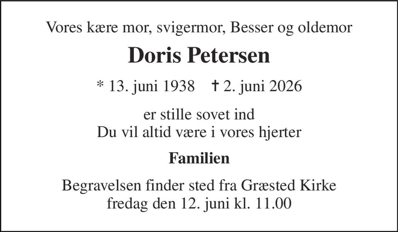 Vores kære mor, svigermor, Besser og oldemor 
Doris Petersen 
* 13. juni 1938    ✝ 2. juni 2026 
er stille sovet ind Du vil altid være i vores hjerter 
Familien 
Begravelsen finder sted fra Græsted Kirke fredag den 12. juni kl. 11.00