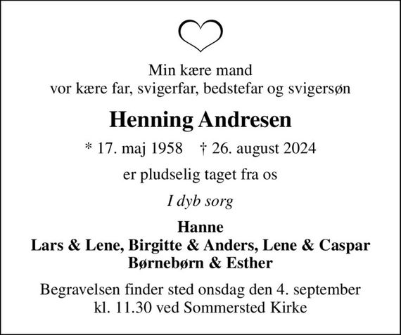 Min kære mand vor kære far, svigerfar, bedstefar og svigersøn
Henning Andresen
* 17. maj 1958    &#x271d; 26. august 2024
er pludselig taget fra os
I dyb sorg
Hanne Lars & Lene, Birgitte & Anders, Lene & Caspar Børnebørn & Esther
Begravelsen finder sted onsdag den 4. september kl. 11.30 ved Sommersted Kirke