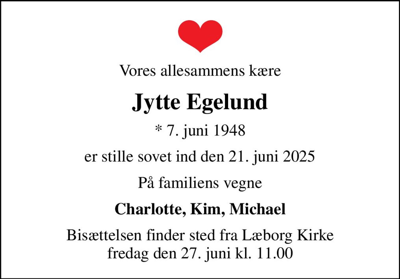 Vores allesammens kære
Jytte Egelund
* 7. juni 1948
er stille sovet ind den 21. juni 2025
På familiens vegne
Charlotte, Kim, Michael
Bisættelsen finder sted fra Læborg Kirke  fredag den 27. juni kl. 11.00
