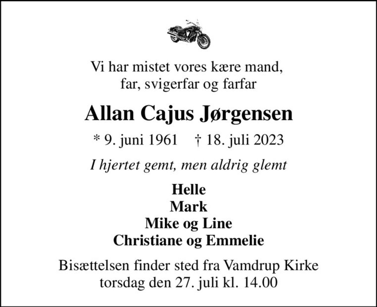 Vi har mistet vores kære mand,  far, svigerfar og farfar
Allan Cajus Jørgensen
* 9. juni 1961    ✝ 18. juli 2023
I hjertet gemt, men aldrig glemt
Helle Mark Mike og Line Christiane og Emmelie
Bisættelsen finder sted fra Vamdrup Kirke  torsdag den 27. juli kl. 14.00