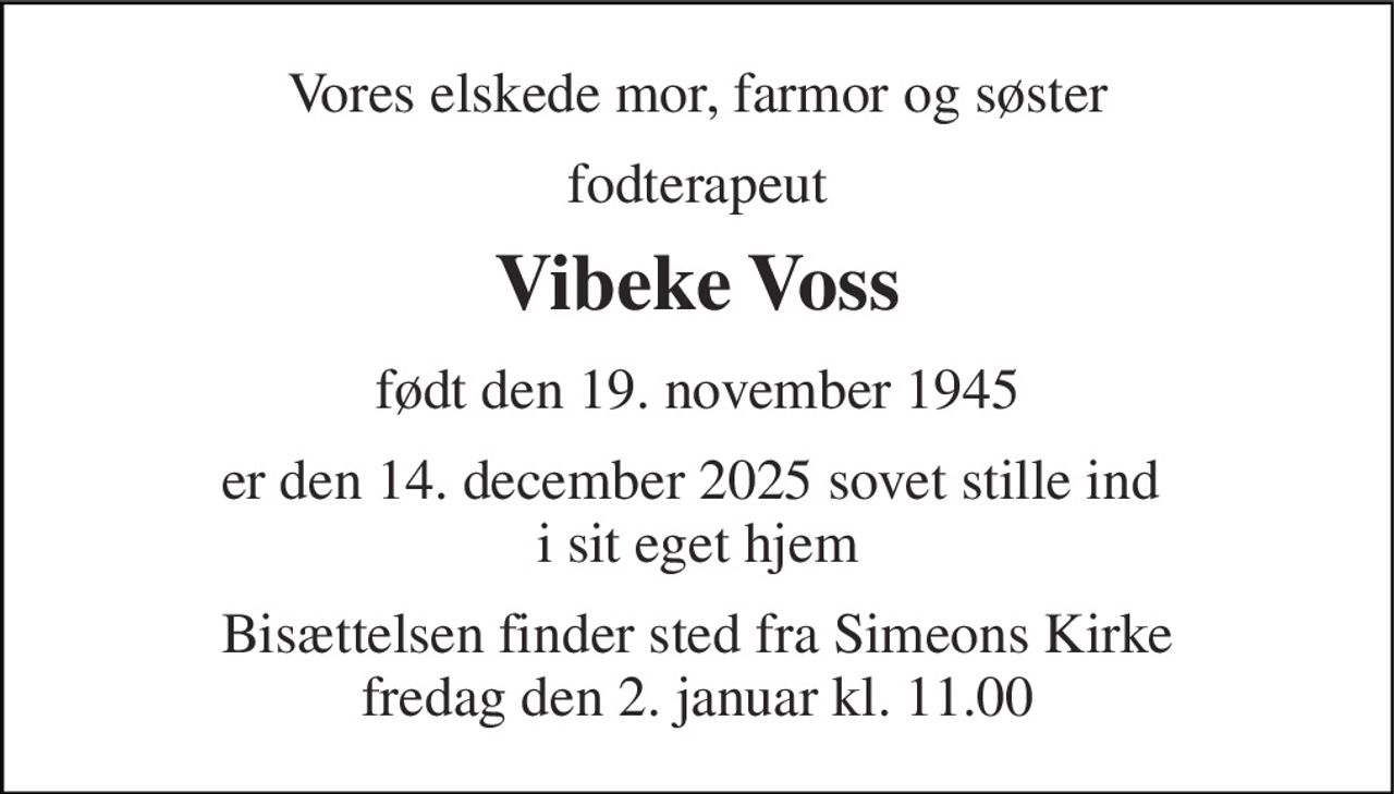 Vores elskede mor, farmor og søster 
fodterapeut 
Vibeke Voss 
født den 19. november 1945 
er den 14. december 2025 sovet stille ind  i sit eget hjem 
Bisættelsen​ finder sted fra Simeons Kirke​ fredag den 2. januar​ kl. 11.00