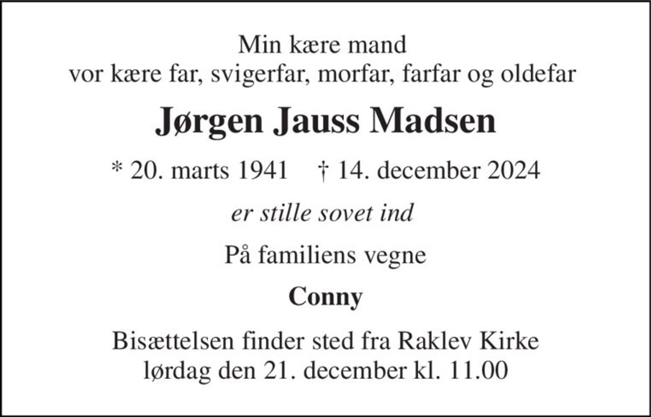 Min kære mand  vor kære far, svigerfar, morfar, farfar og oldefar  
Jørgen Jauss Madsen 
*​ 20. marts 1941​    †​ 14. december 2024 
er stille sovet ind  
På familiens vegne 
Conny 
Bisættelsen finder sted fra Raklev Kirke lørdag den 21. december kl. 11.00