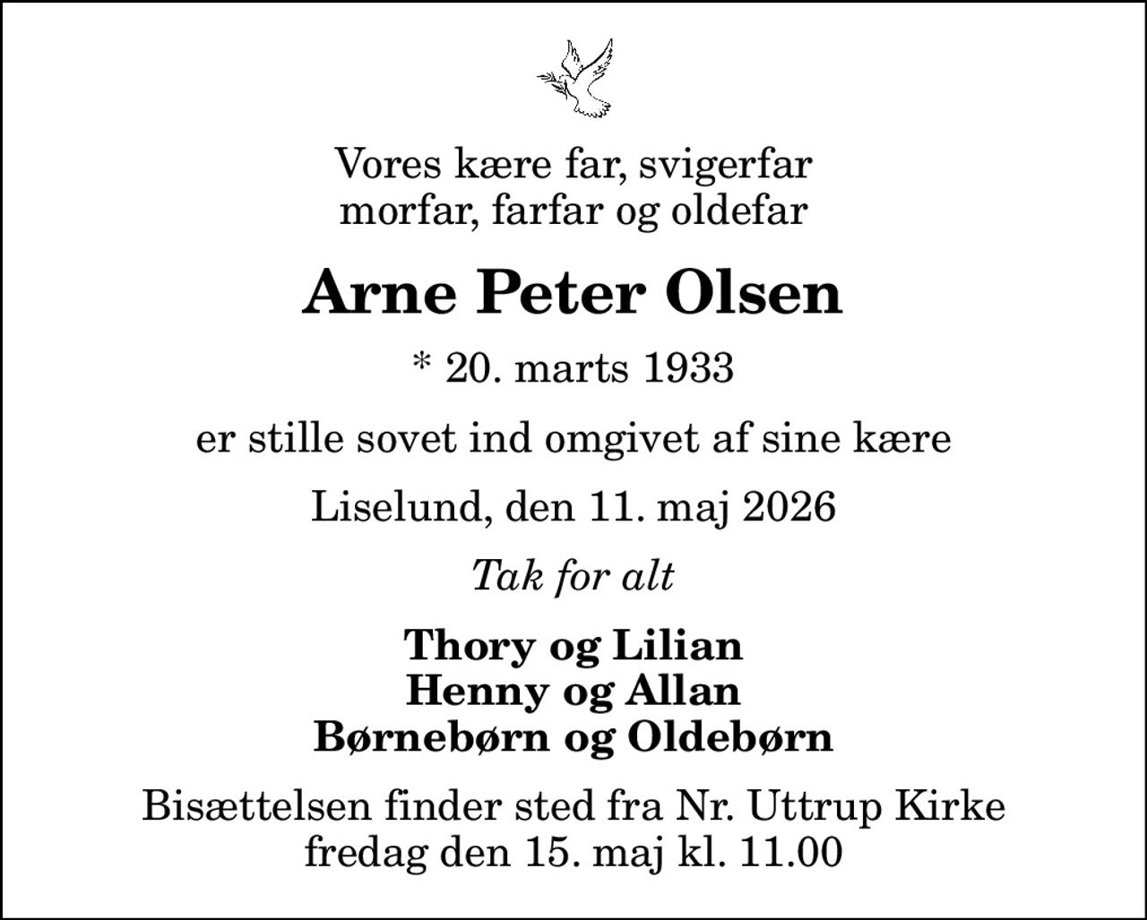 Vores kære far, svigerfar morfar, farfar og oldefar
Arne Peter Olsen
* 20. marts 1933
er stille sovet ind omgivet af sine kære
Liselund, den 11. maj 2026
Tak for alt
Thory og Lilian Henny og Allan Børnebørn og Oldebørn
Bisættelsen finder sted fra Nr. Uttrup Kirke  fredag den 15. maj kl. 11.00