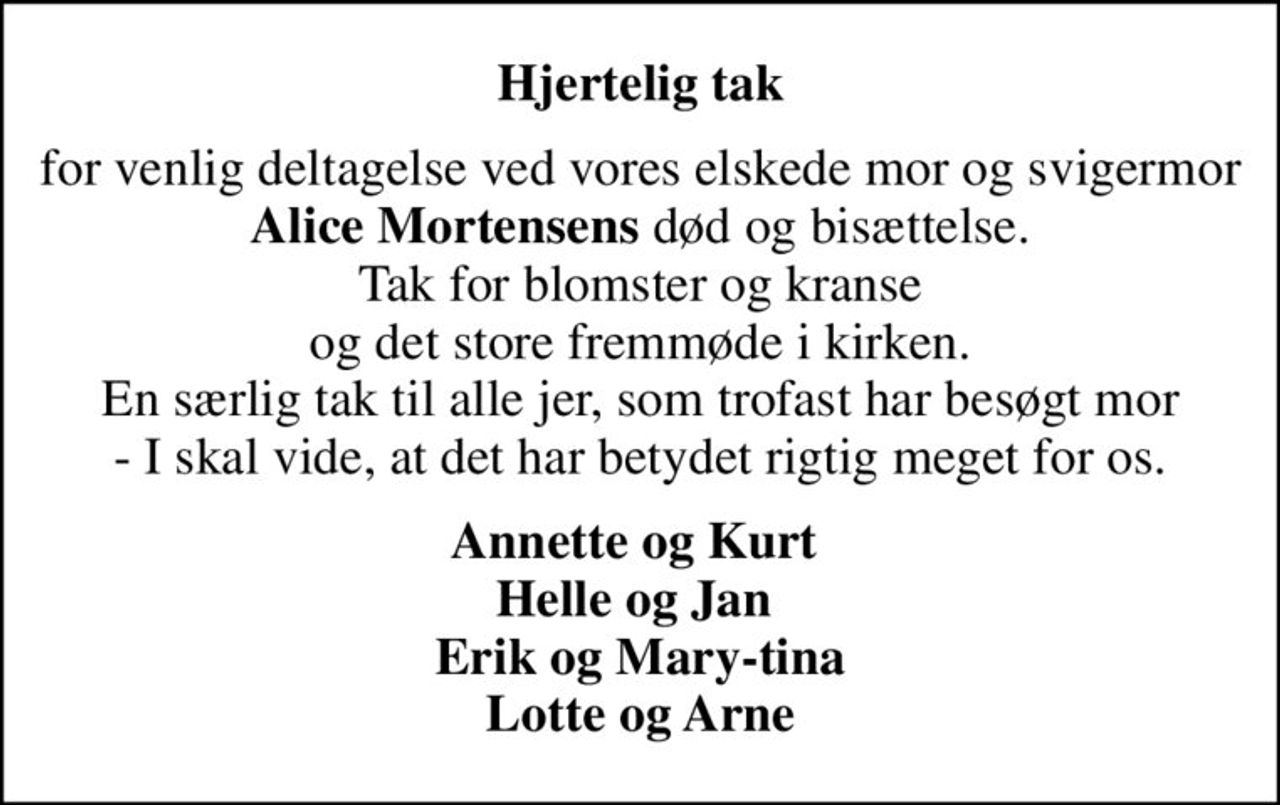 Hjertelig tak
for venlig deltagelse ved vores elskede mor og svigermor <b>Alice Mortensens</b> død og bisættelse. Tak for blomster og kranse og det store fremmøde i kirken. En særlig tak til alle jer, som trofast har besøgt mor  - I skal vide, at det har betydet rigtig meget for os. 
Annette og Kurt  Helle og Jan  Erik og Mary-tina Lotte og Arne