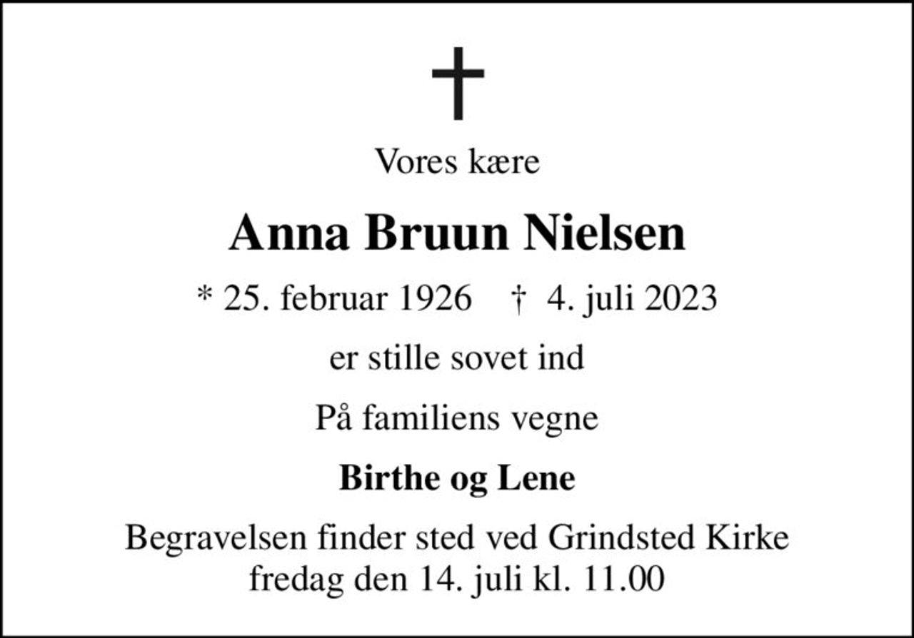 Vores kære
Anna Bruun Nielsen
* 25. februar 1926    ✝ 4. juli 2023
er stille sovet ind
På familiens vegne
Birthe og Lene
Begravelsen finder sted ved Grindsted Kirke  fredag den 14. juli kl. 11.00