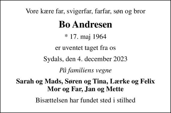 Vore kære far, svigerfar, farfar, søn og bror
Bo Andresen
* 17. maj 1964
er uventet taget fra os
Sydals, den 4. december 2023
På familiens vegne
Sarah og Mads, Søren og Tina, Lærke og Felix Mor og Far, Jan og Mette
Bisættelsen har fundet sted i stilhed