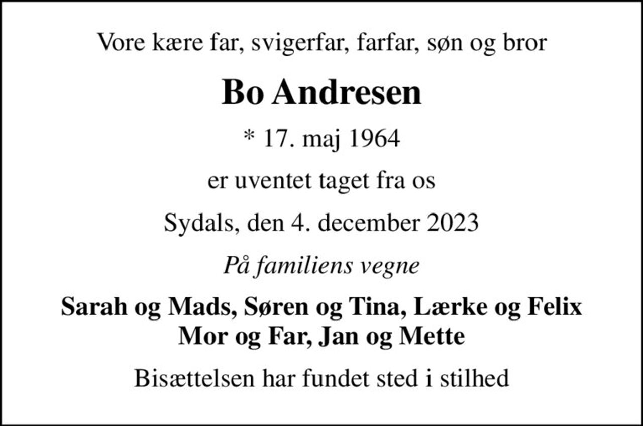 Vore kære far, svigerfar, farfar, søn og bror
Bo Andresen
* 17. maj 1964
er uventet taget fra os
Sydals, den 4. december 2023
På familiens vegne
Sarah og Mads, Søren og Tina, Lærke og Felix Mor og Far, Jan og Mette
Bisættelsen har fundet sted i stilhed
