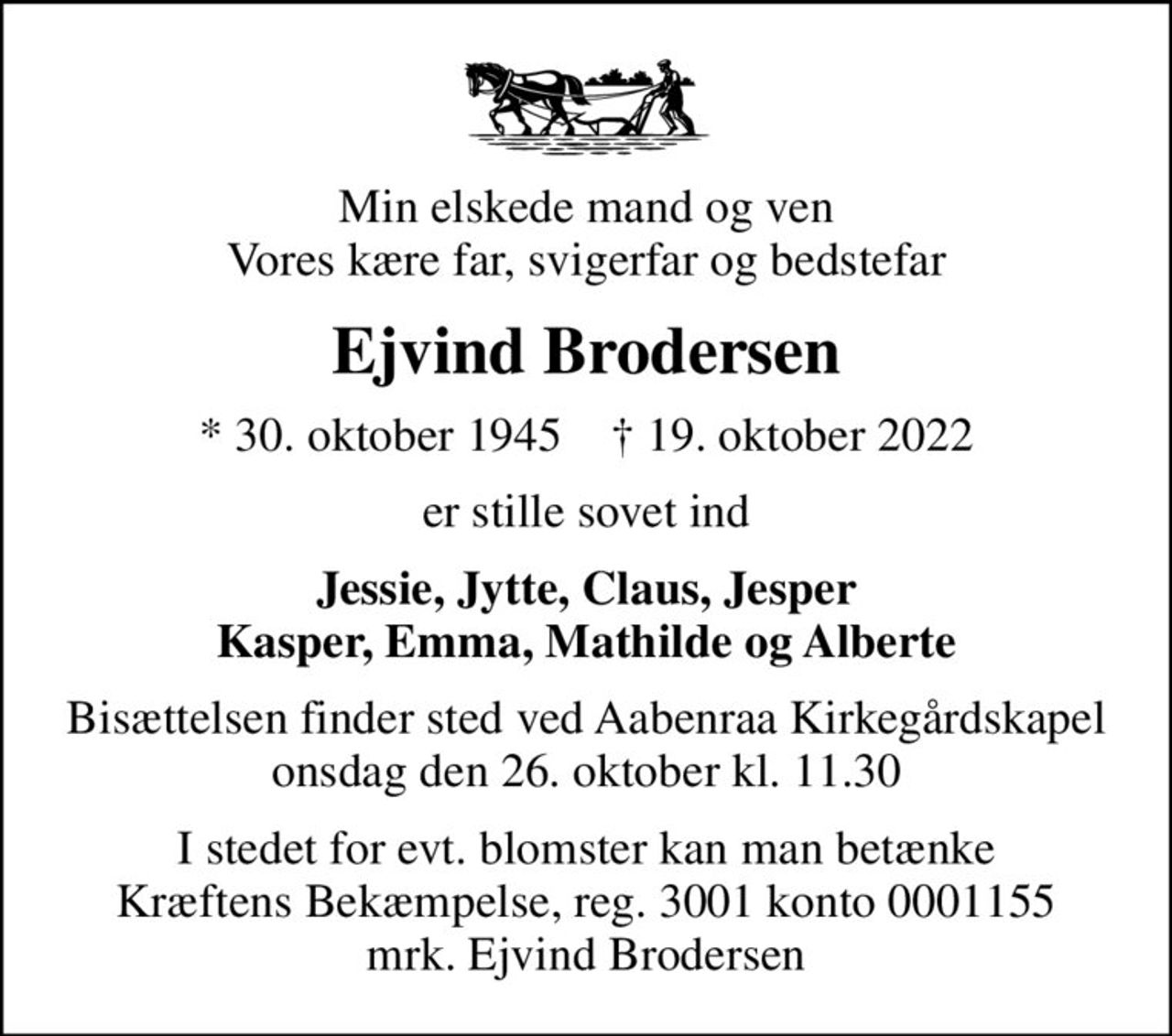 Min elskede mand og ven Vores kære far, svigerfar og bedstefar
Ejvind Brodersen
* 30. oktober 1945    ✝ 19. oktober 2022
er stille sovet ind
Jessie, Jytte, Claus, Jesper Kasper, Emma, Mathilde og Alberte
Bisættelsen finder sted ved Aabenraa Kirkegårdskapel  onsdag den 26. oktober kl. 11.30 
I stedet for evt. blomster kan man betænke
					Kræftens Bekæmpelse reg.3001konto0001155mrk. Ejvind
					Brodersen