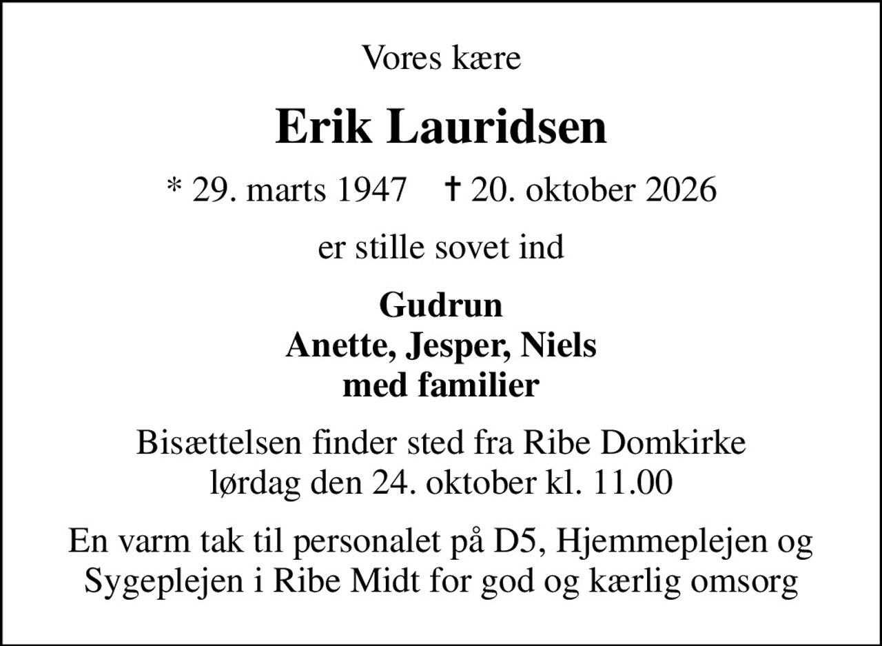 Vores kære
Erik Lauridsen
* 29. marts 1947    ✝ 20. oktober 2026
er stille sovet ind
Gudrun Anette, Jesper, Niels med familier
Bisættelsen finder sted fra Ribe Domkirke  lørdag den 24. oktober kl. 11.00 
En varm tak til personalet på D5, Hjemmeplejen og Sygeplejen i Ribe Midt for god og kærlig omsorg