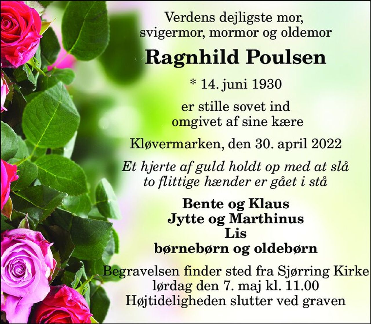 Verdens dejligste mor,  svigermor, mormor og oldemor 
Ragnhild Poulsen 
*​ 14. juni 1930 
er stille sovet ind  omgivet af sine kære 
Kløvermarken, den 30. april 2022 
Et hjerte af guld holdt op med at slå to flittige hænder er gået i stå 
Bente og Klaus Jytte og Marthinus Lis børnebørn og oldebørn 
Begravelsen finder sted fra Sjørring Kirke lørdag den 7. maj kl. 11.00 Højtideligheden slutter ved graven