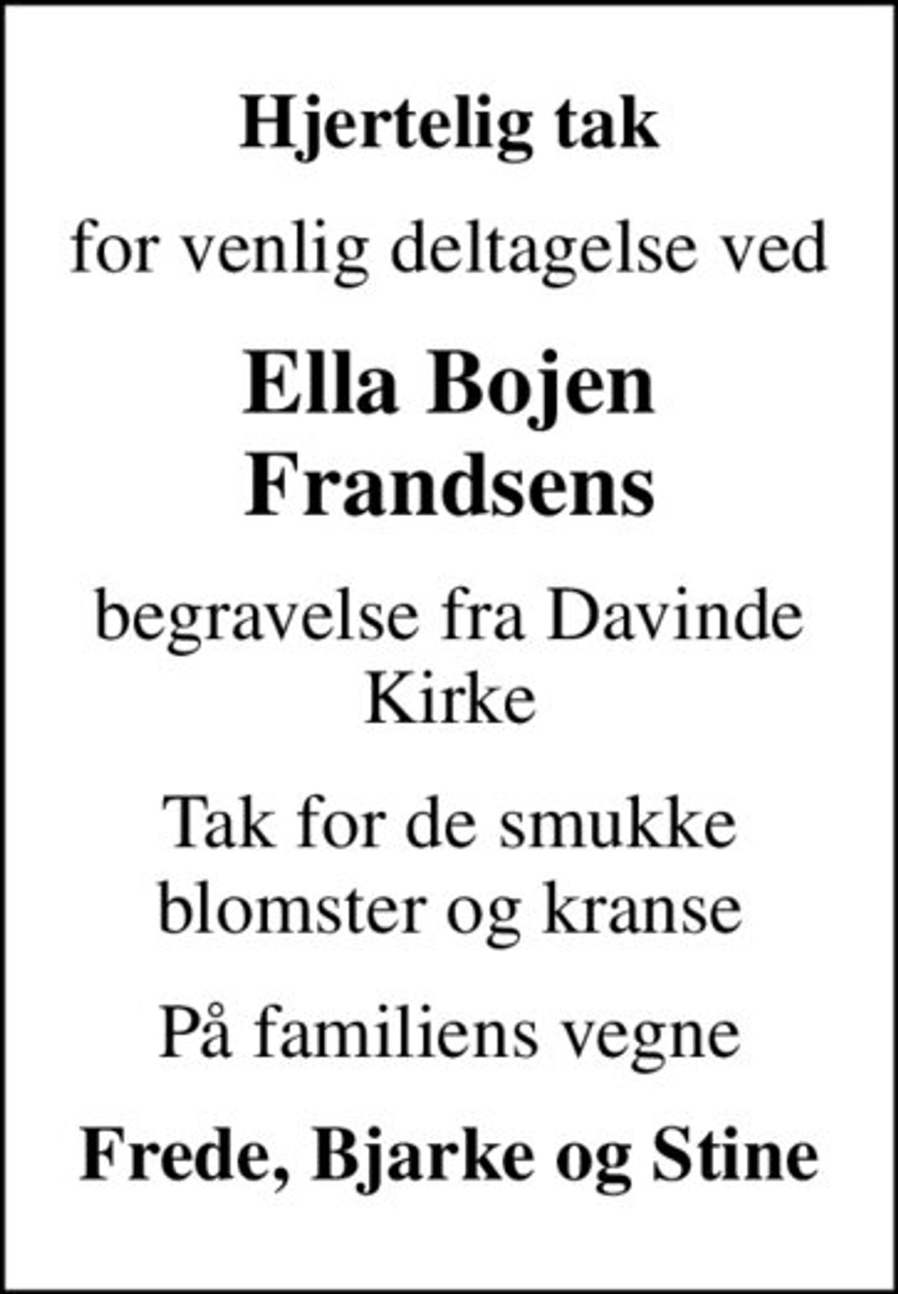 Hjertelig tak
for venlig deltagelse ved
Ella Bojen Frandsens
begravelse fra Davinde Kirke
Tak for de smukke blomster og kranse
På familiens vegne
Frede, Bjarke og Stine