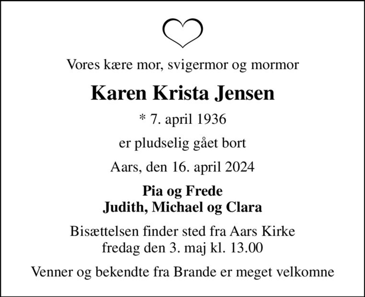 Vores kære mor, svigermor og mormor
Karen Krista Jensen
* 7. april 1936
er pludselig gået bort
Aars, den 16. april 2024
Pia og Frede Judith, Michael og Clara
Bisættelsen finder sted fra Aars Kirke  fredag den 3. maj kl. 13.00 
Venner og bekendte fra Brande er meget velkomne