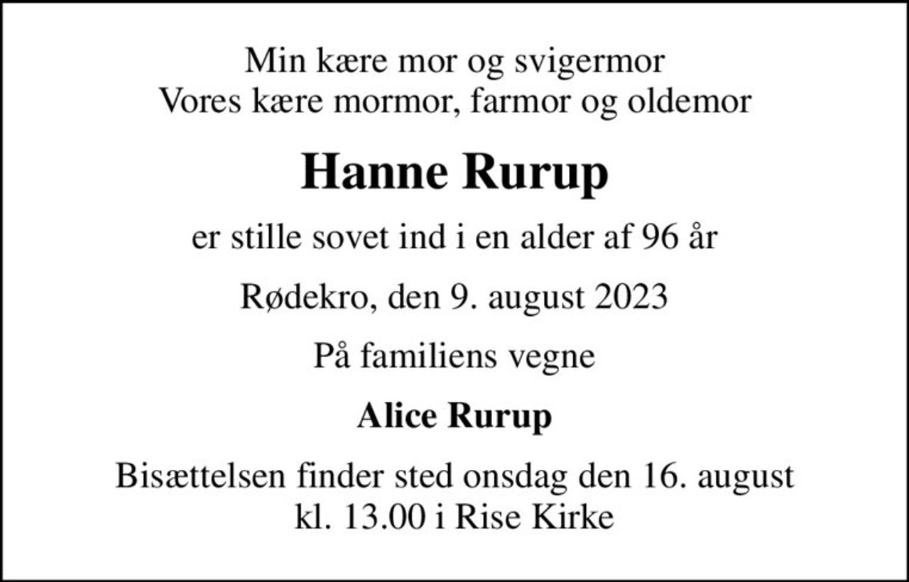 Min kære mor og svigermor Vores kære mormor, farmor og oldemor
Hanne Rurup
er stille sovet ind i en alder af 96 år
Rødekro, den 9. august 2023
På familiens vegne
Alice Rurup
Bisættelsen finder sted onsdag den 16. august kl. 13.00 i Rise Kirke