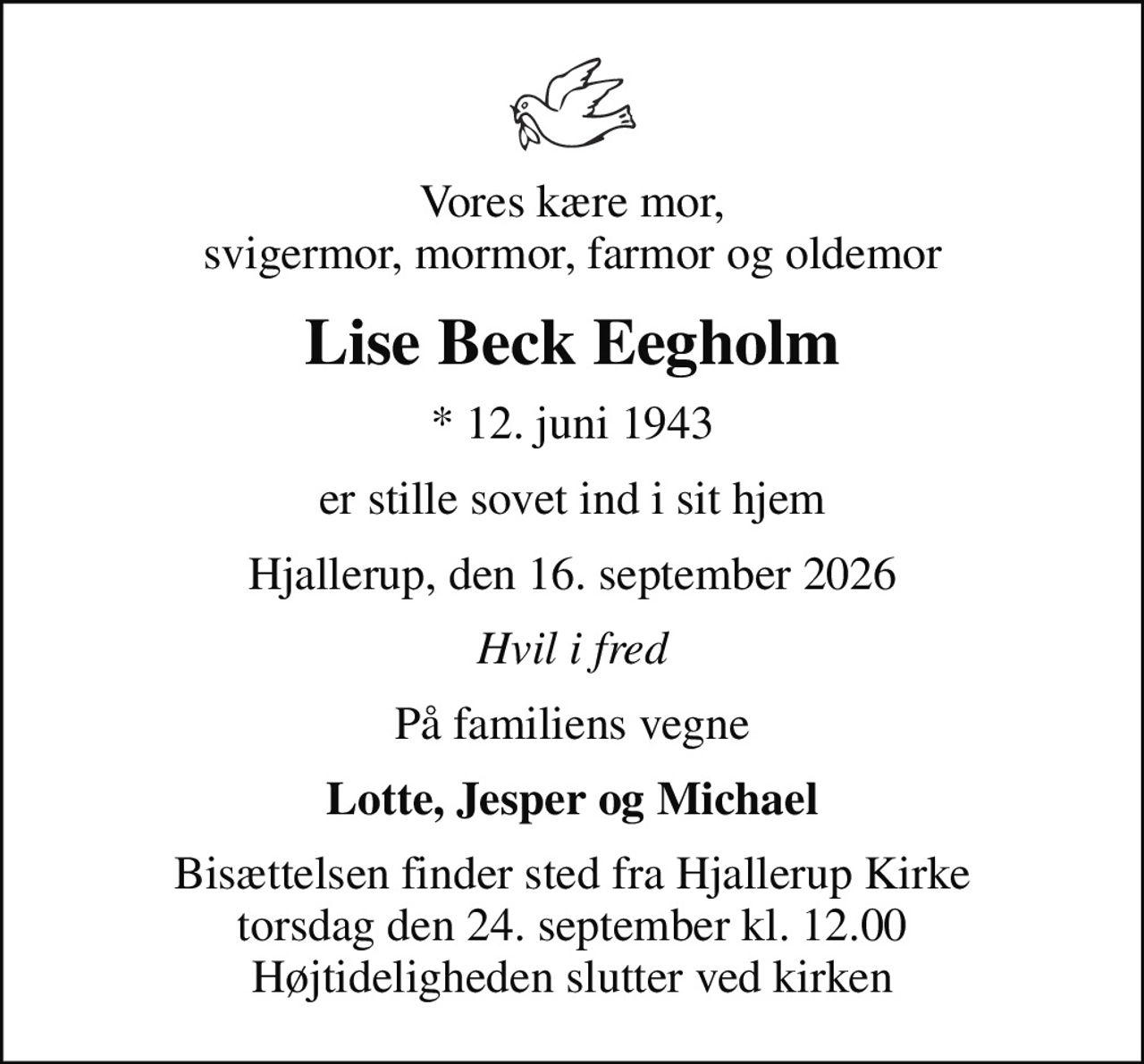 Vores kære mor, svigermor, mormor, farmor og oldemor
Lise Beck Eegholm
* 12. juni 1943
er stille sovet ind i sit hjem
Hjallerup, den 16. september 2026
Hvil i fred
På familiens vegne
Lotte, Jesper og Michael
Bisættelsen finder sted fra Hjallerup Kirke  torsdag den 24. september kl. 12.00  Højtideligheden slutter ved kirken
