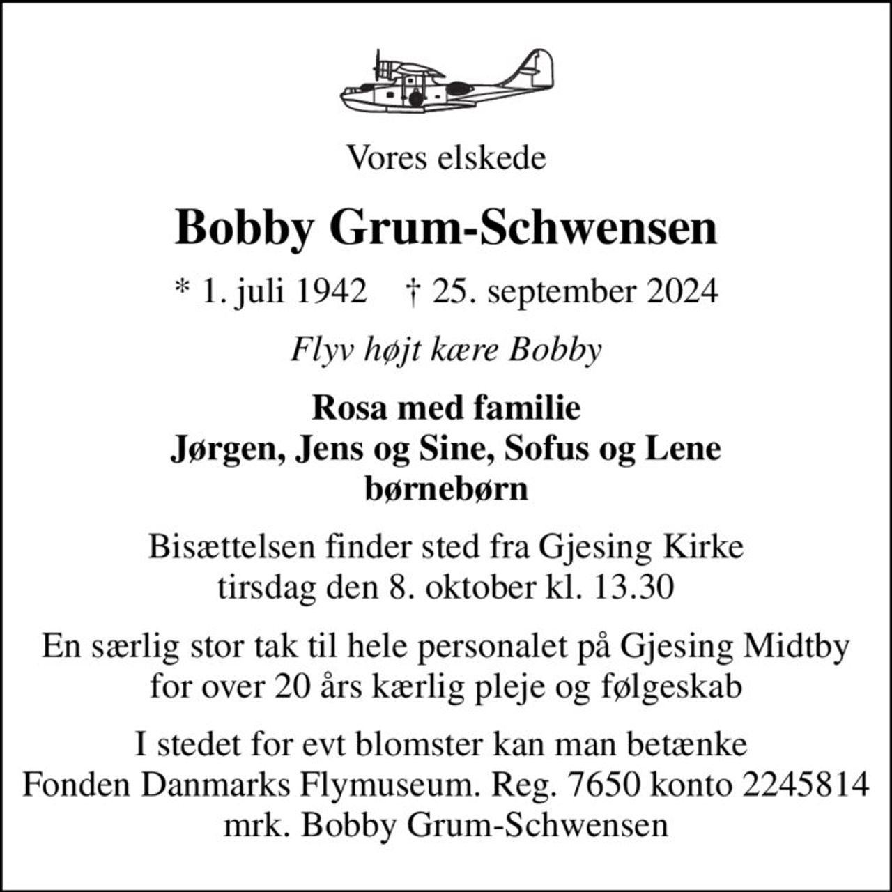 Vores elskede
Bobby Grum-Schwensen
* 1. juli 1942    ✝ 25. september 2024
Flyv højt kære Bobby
Rosa med familie Jørgen, Jens og Sine, Sofus og Lene børnebørn
Bisættelsen finder sted fra Gjesing Kirke  tirsdag den 8. oktober kl. 13.30 
En særlig stor tak til hele personalet på Gjesing Midtby for over 20 års kærlig pleje og følgeskab
I stedet for evt blomster kan man betænke  Fonden Danmarks Flymuseum. Reg. 7650 konto 2245814 mrk. Bobby Grum-Schwensen