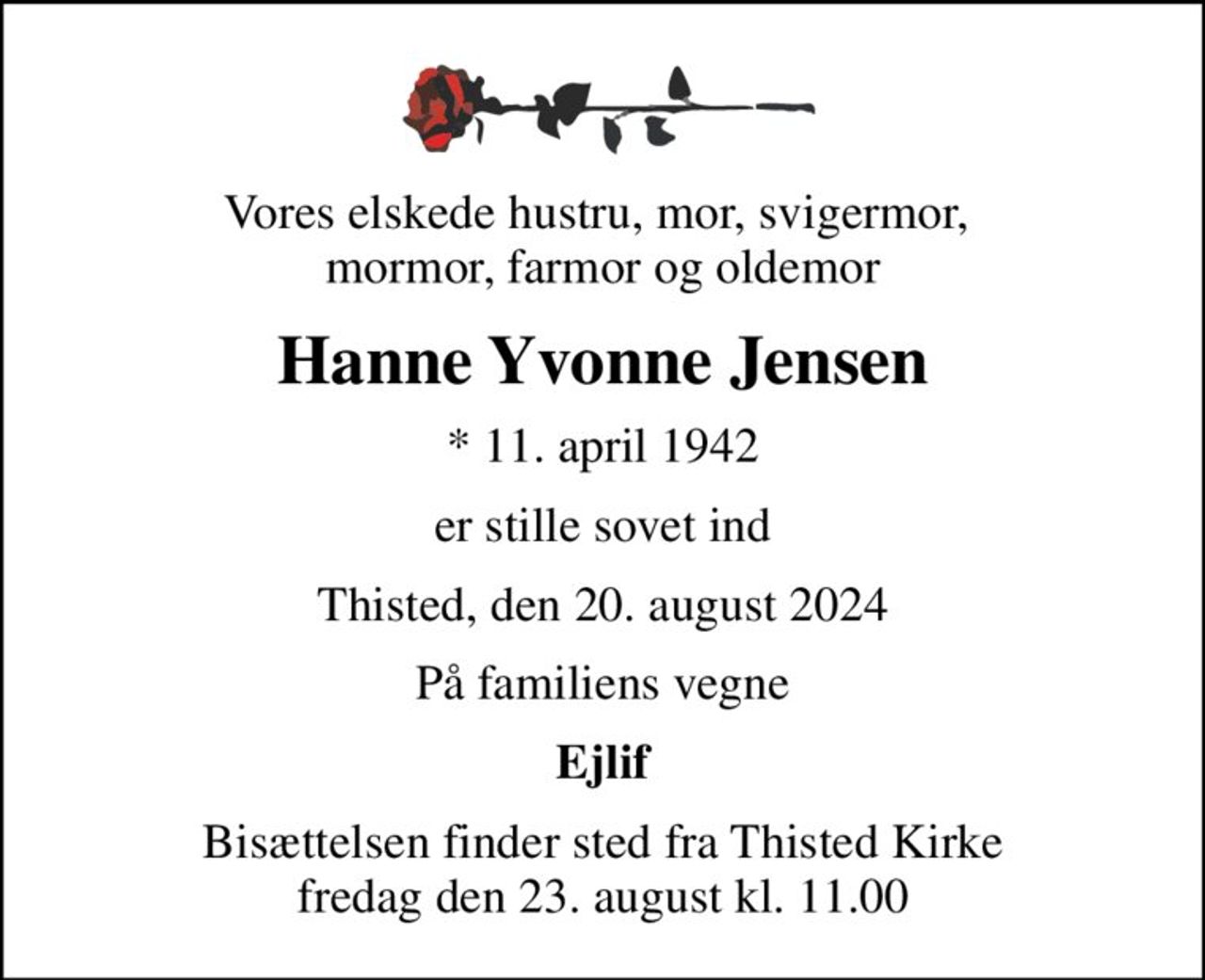 Vores elskede hustru, mor, svigermor,  mormor, farmor og oldemor
Hanne Yvonne Jensen
* 11. april 1942
er stille sovet ind
Thisted, den 20. august 2024
På familiens vegne
Ejlif
Bisættelsen finder sted fra Thisted Kirke  fredag den 23. august kl. 11.00