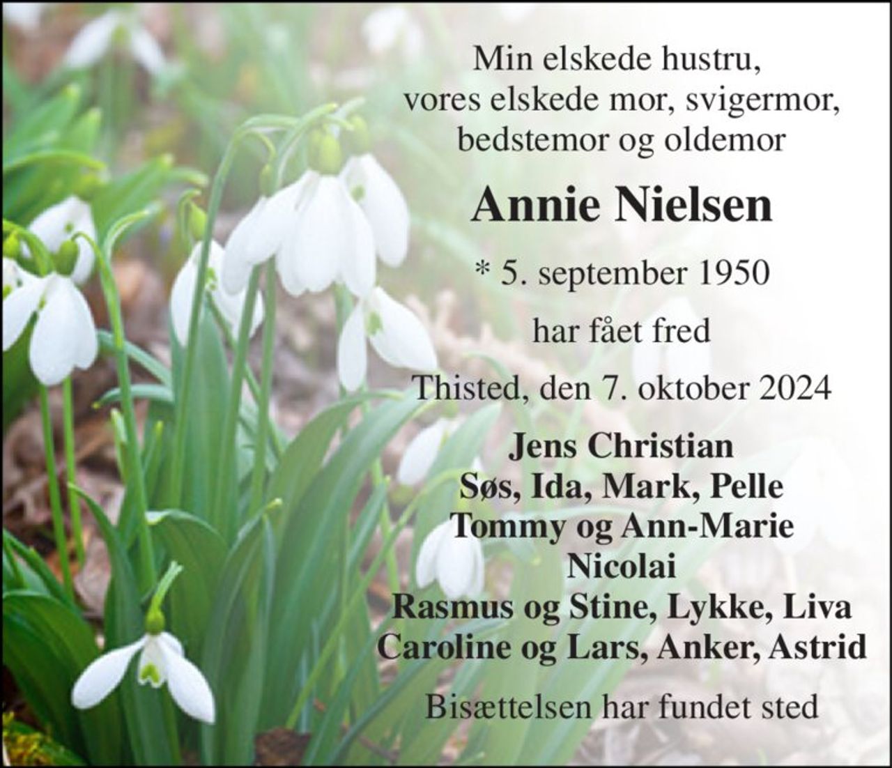 Min elskede hustru,  vores elskede mor, svigermor, bedstemor og oldemor 
Annie Nielsen 
*​​ 5. september 1950 
har fået fred 
Thisted, den 7. oktober 2024 
Jens Christian Søs, Ida, Mark, Pelle Tommy og Ann-Marie Nicolai Rasmus og Stine, Lykke, Liva Caroline og Lars, Anker, Astrid 
Bisættelsen har fundet sted