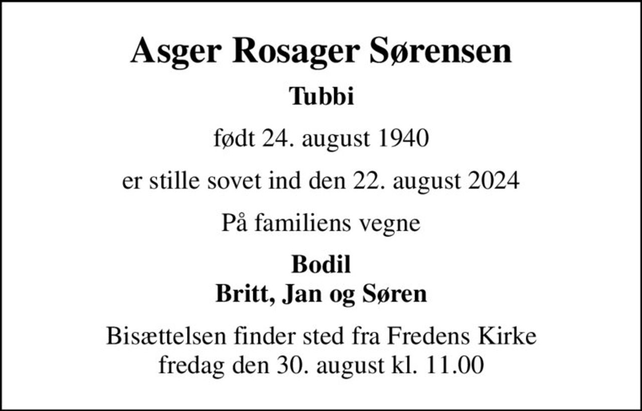 Asger Rosager Sørensen
Tubbi
født 24. august 1940
er stille sovet ind den 22. august 2024
På familiens vegne
Bodil Britt, Jan og Søren
Bisættelsen finder sted fra Fredens Kirke  fredag den 30. august kl. 11.00