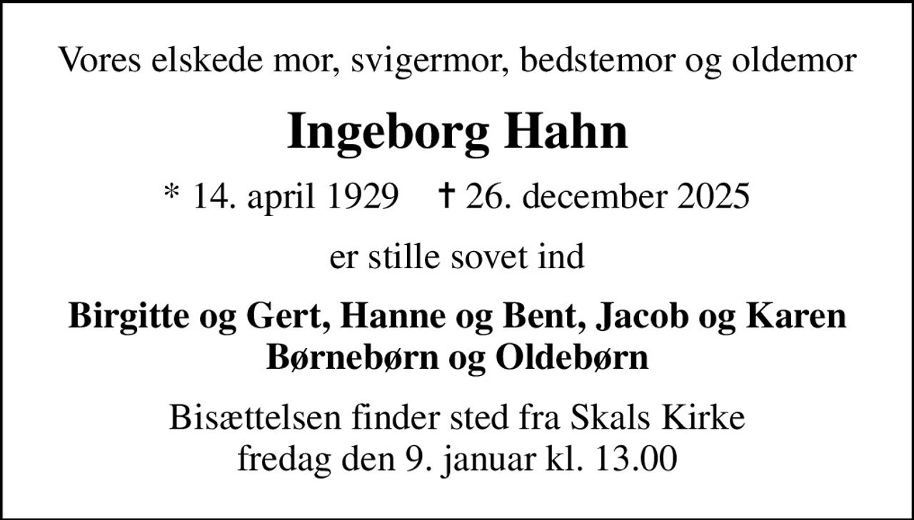 Vores elskede mor, svigermor, bedstemor og oldemor
Ingeborg Hahn
* 14. april 1929    ✝ 26. december 2025
er stille sovet ind
Birgitte og Gert, Hanne og Bent, Jacob og Karen Børnebørn og Oldebørn
Bisættelsen finder sted fra Skals Kirke  fredag den 9. januar kl. 13.00