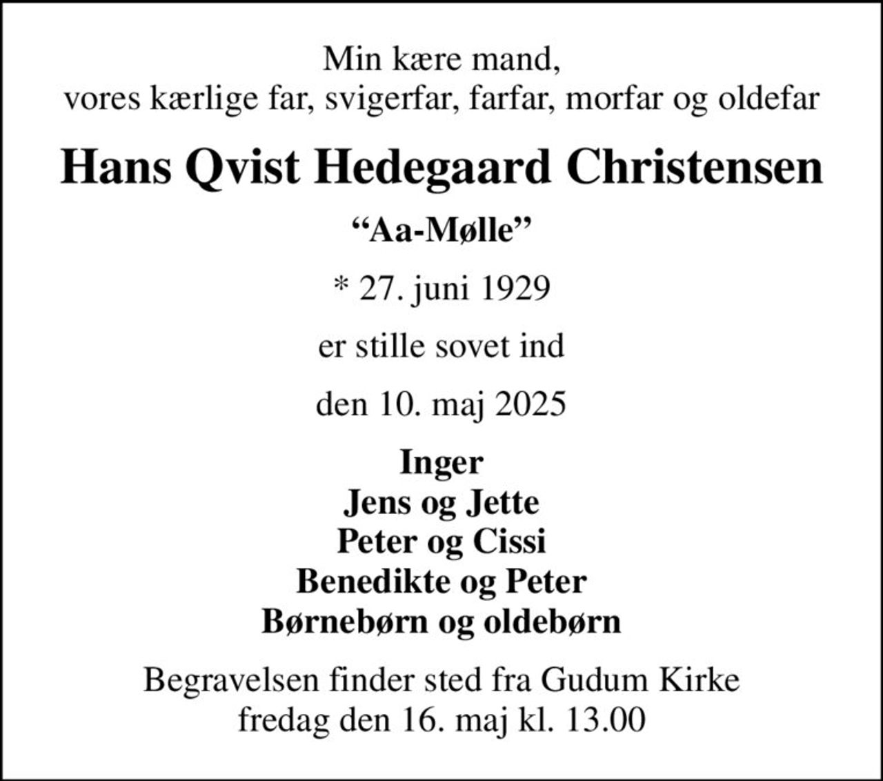 Min kære mand, vores kærlige far, svigerfar, farfar, morfar og oldefar
Hans Qvist Hedegaard Christensen
Aa-Mølle
* 27. juni 1929
er stille sovet ind
den 10. maj 2025
Inger Jens og Jette Peter og Cissi Benedikte og Peter Børnebørn og oldebørn
Begravelsen finder sted fra Gudum Kirke  fredag den 16. maj kl. 13.00