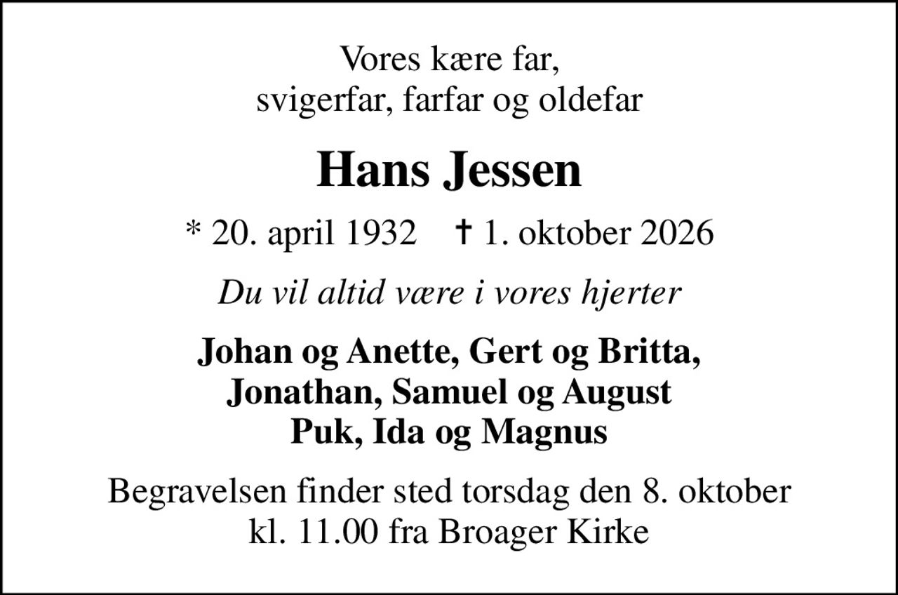 Vores kære far, svigerfar, farfar og oldefar
Hans Jessen
* 20. april 1932    ✝ 1. oktober 2026
Du vil altid være i vores hjerter
Johan og Anette, Gert og Britta, Jonathan, Samuel og August Puk, Ida og Magnus
Begravelsen finder sted torsdag den 8. oktober kl. 11.00 fra Broager Kirke