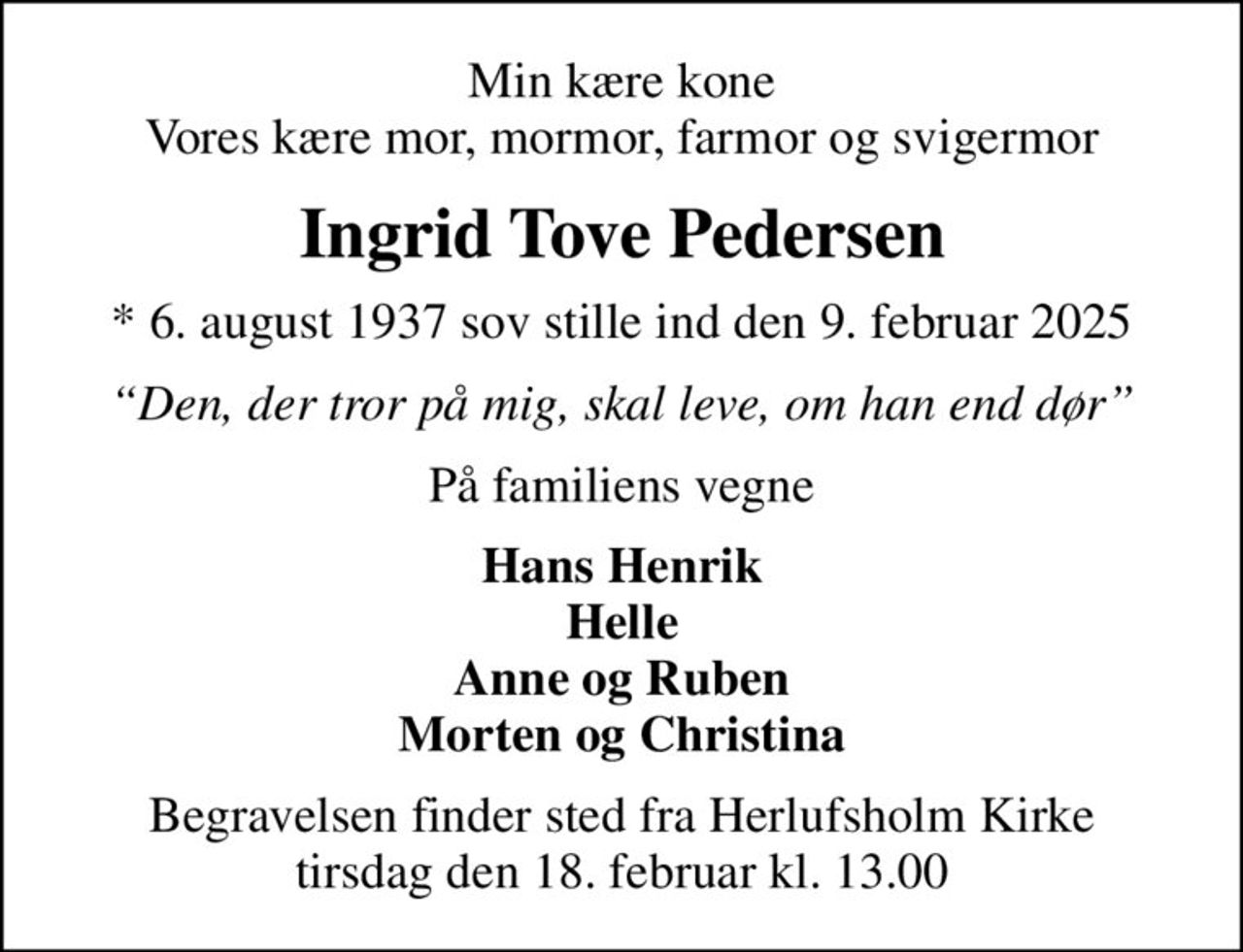 Min kære kone Vores kære mor, mormor, farmor og svigermor
Ingrid Tove Pedersen
* 6. august 1937 sov stille ind den 9. februar 2025
Den, der tror på mig, skal leve, om han end dør
På familiens vegne
Hans Henrik Helle Anne og Ruben Morten og Christina
Begravelsen finder sted fra Herlufsholm Kirke  tirsdag den 18. februar kl. 13.00