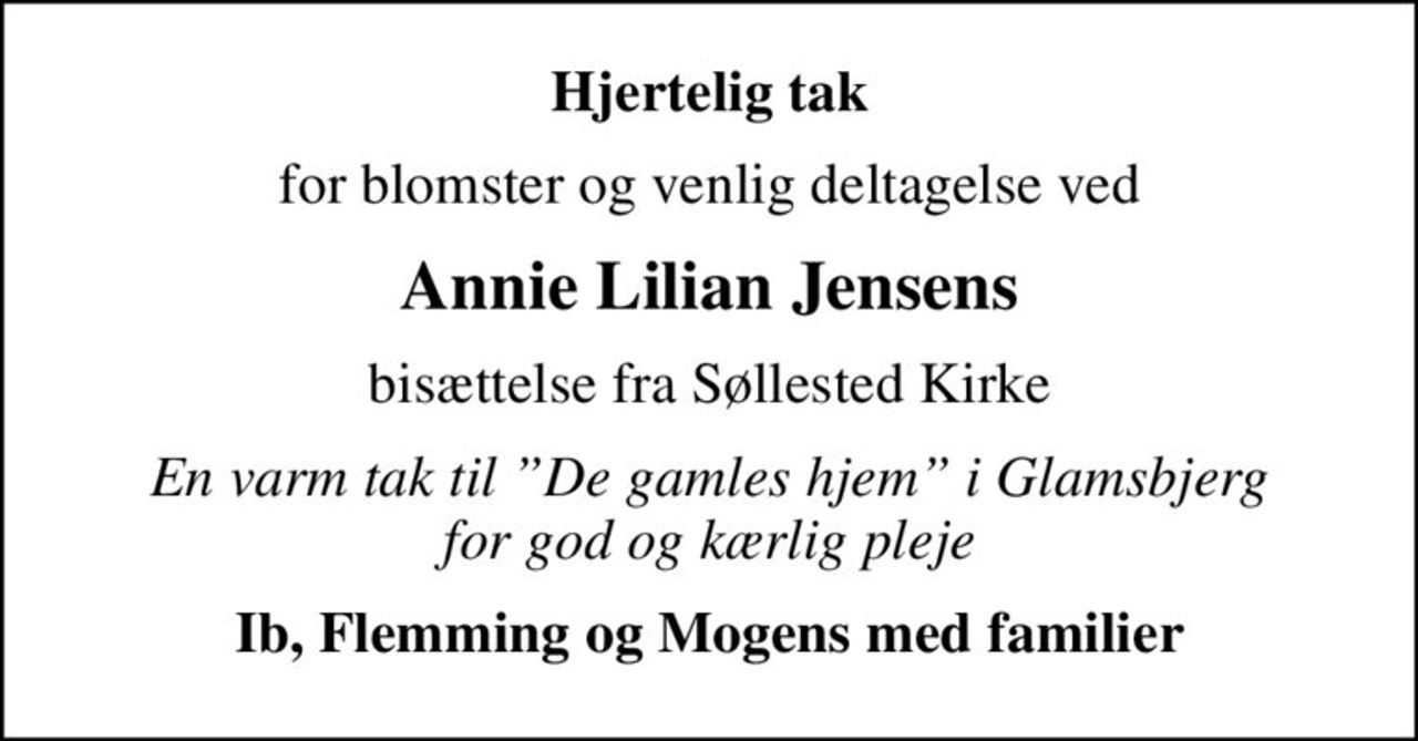 Hjertelig tak
for blomster og venlig deltagelse ved
Annie Lilian Jensens
bisættelse fra Søllested Kirke
En varm tak til De gamles hjem i Glamsbjerg for god og kærlig pleje
Ib, Flemming og Mogens med familier