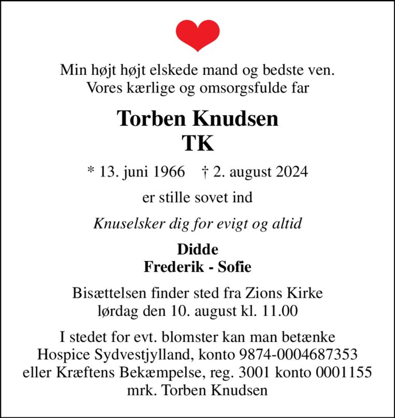 Min højt højt elskede mand og bedste ven. Vores kærlige og omsorgsfulde far
Torben Knudsen TK
* 13. juni 1966    ✝ 2. august 2024
er stille sovet ind
Knuselsker dig for evigt og altid
Didde Frederik - Sofie
Bisættelsen finder sted fra Zions Kirke  lørdag den 10. august kl. 11.00 
I stedet for evt. blomster kan man betænke Hospice Sydvestjylland, konto 9874-0004687353 eller Kræftens Bekæmpelse, reg. 3001 konto 0001155 mrk. Torben Knudsen
I stedet for evt. blomster kan man betænke
					Hospice Sydvestjylland reg.nr.9874konto0004687353mrk. Torben
					Knudsen