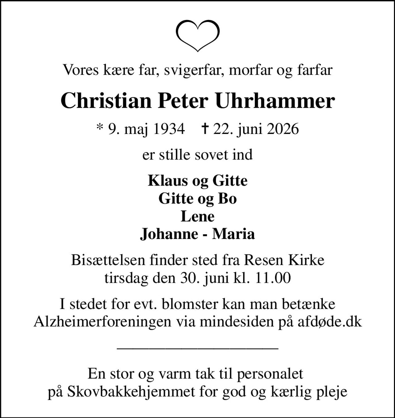Vores kære far, svigerfar, morfar og farfar
Christian Peter Uhrhammer
* 9. maj 1934    ✝ 22. juni 2026
er stille sovet ind
Klaus og Gitte Gitte og Bo Lene Johanne - Maria
Bisættelsen finder sted fra Resen Kirke  tirsdag den 30. juni kl. 11.00 
I stedet for evt. blomster kan man betænke
					Alzheimerforeningen via mindesiden på afdøde.dk
En stor og varm tak til personalet  på Skovbakkehjemmet for god og kærlig pleje