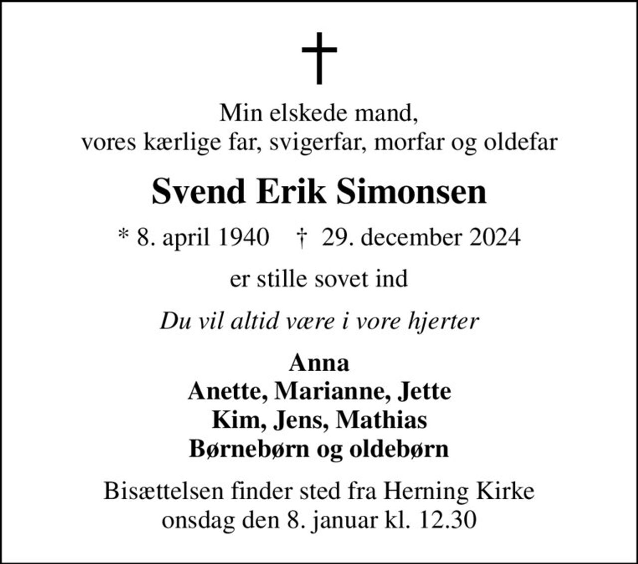 Min elskede mand, vores kærlige far, svigerfar, morfar og oldefar
Svend Erik Simonsen
* 8. april 1940    ✝ 29. december 2024
er stille sovet ind
Du vil altid være i vore hjerter
Anna Anette, Marianne, Jette Kim, Jens, Mathias Børnebørn og oldebørn
Bisættelsen finder sted fra Herning Kirke  onsdag den 8. januar kl. 12.30