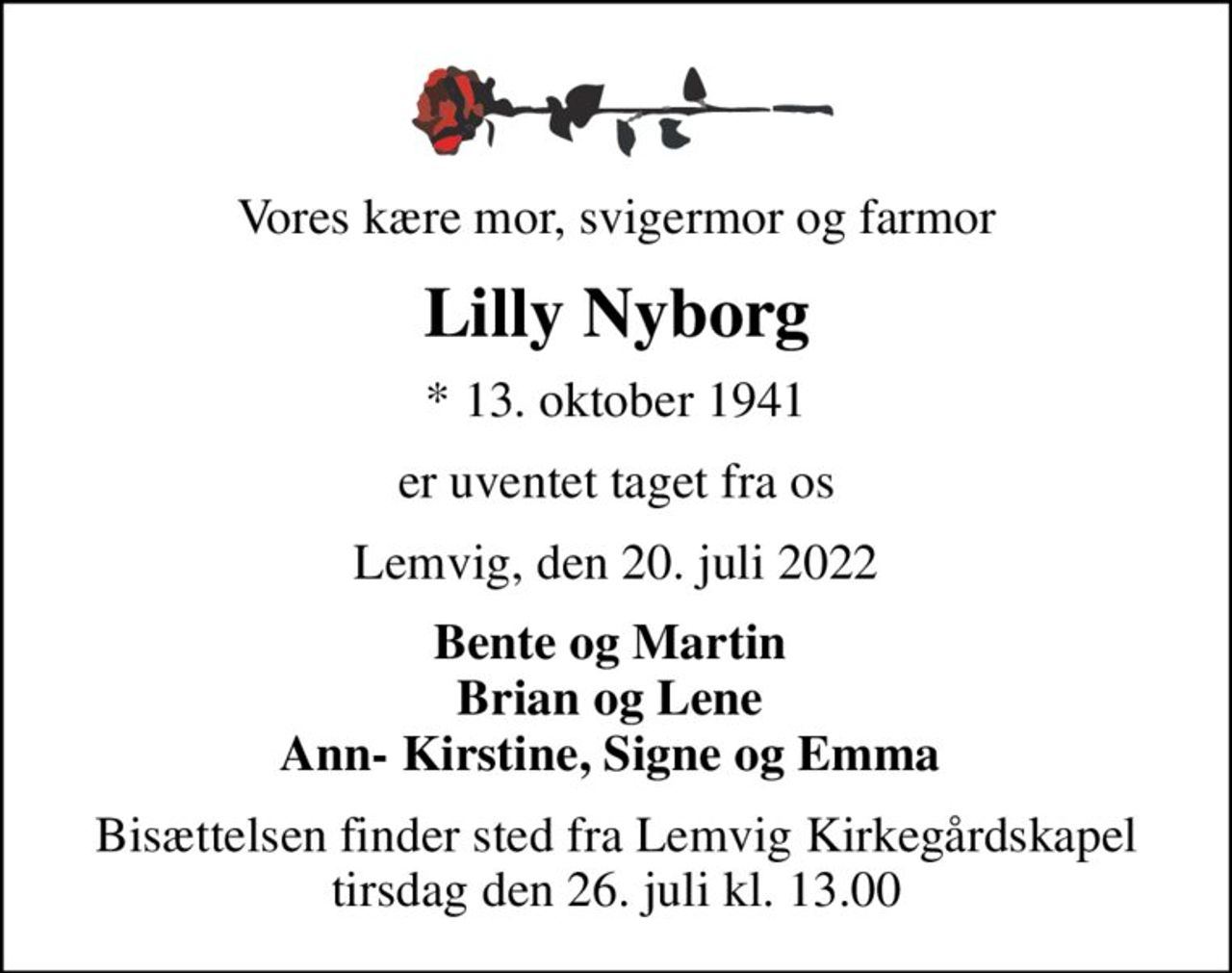 Vores kære mor, svigermor og farmor
Lilly Nyborg
* 13. oktober 1941
er uventet taget fra os
Lemvig, den 20. juli 2022
Bente og Martin  Brian og Lene  Ann- Kirstine, Signe og Emma 
Bisættelsen finder sted fra Lemvig Kirkegårdskapel  tirsdag den 26. juli kl. 13.00