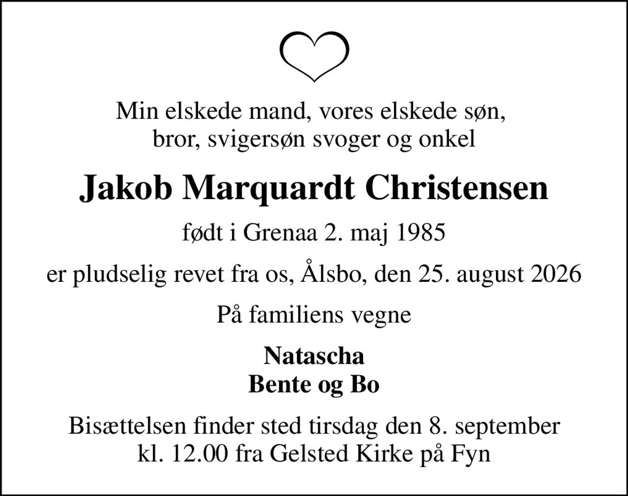 Min elskede mand, vores elskede søn,  bror, svigersøn svoger og onkel
Jakob Marquardt Christensen
født i Grenaa 2. maj 1985
er pludselig revet fra os, Ålsbo, den 25. august 2026
På familiens vegne
Natascha Bente og Bo
Bisættelsen finder sted tirsdag den 8. september kl. 12.00 fra Gelsted Kirke på Fyn