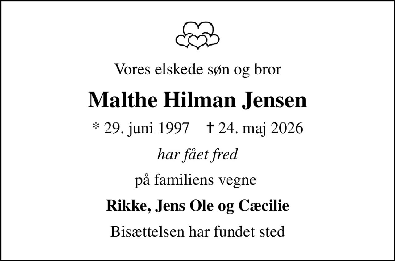 Vores elskede søn og bror
Malthe Hilman Jensen
* 29. juni 1997    ✝ 24. maj 2026
har fået fred
på familiens vegne 
Rikke, Jens Ole og Cæcilie
Bisættelsen har fundet sted