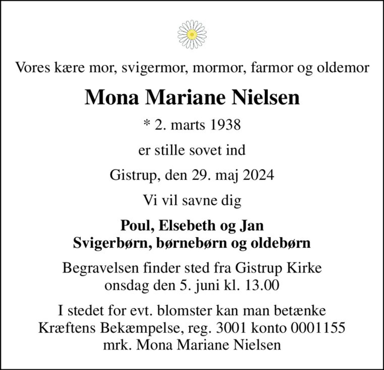 Vores kære mor, svigermor, mormor, farmor og oldemor
Mona Mariane Nielsen
* 2. marts 1938
er stille sovet ind
Gistrup, den 29. maj 2024
Vi vil savne dig
Poul, Elsebeth og Jan Svigerbørn, børnebørn og oldebørn
Begravelsen finder sted fra Gistrup Kirke  onsdag den 5. juni kl. 13.00 
I stedet for evt. blomster kan man betænke
					Kræftens Bekæmpelse reg.3001konto0001155mrk. Mona Mariane
					Nielsen