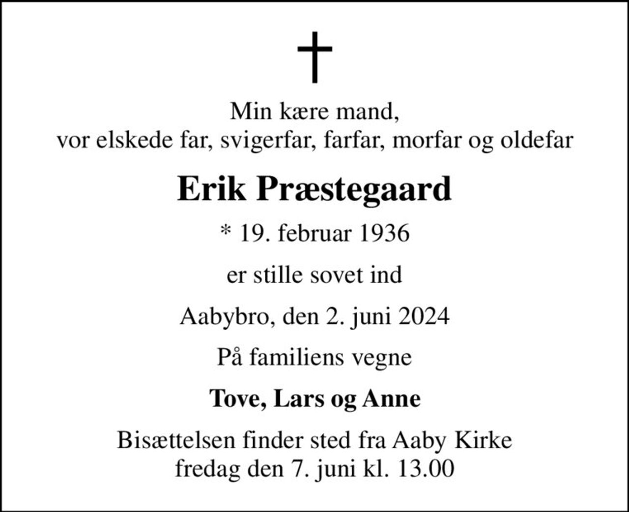 Min kære mand, vor elskede far, svigerfar, farfar, morfar og oldefar
Erik Præstegaard
* 19. februar 1936
er stille sovet ind
Aabybro, den 2. juni 2024
På familiens vegne
Tove, Lars og Anne
Bisættelsen finder sted fra Aaby Kirke  fredag den 7. juni kl. 13.00