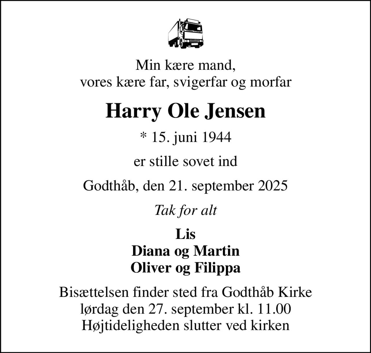 Min kære mand, vores kære far, svigerfar og morfar
Harry Ole Jensen
* 15. juni 1944
er stille sovet ind
Godthåb, den 21. september 2025
Tak for alt
Lis Diana og Martin Oliver og Filippa
Bisættelsen finder sted fra Godthåb Kirke  lørdag den 27. september kl. 11.00  Højtideligheden slutter ved kirken