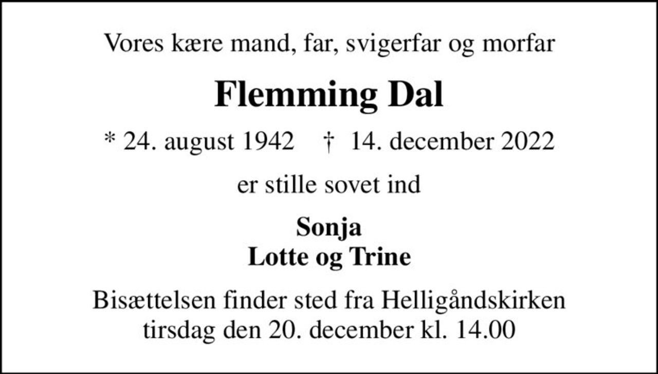 Vores kære mand, far, svigerfar og morfar
Flemming Dal
* 24. august 1942    ✝ 14. december 2022
er stille sovet ind
Sonja Lotte og Trine
Bisættelsen finder sted fra Helligåndskirken  tirsdag den 20. december kl. 14.00