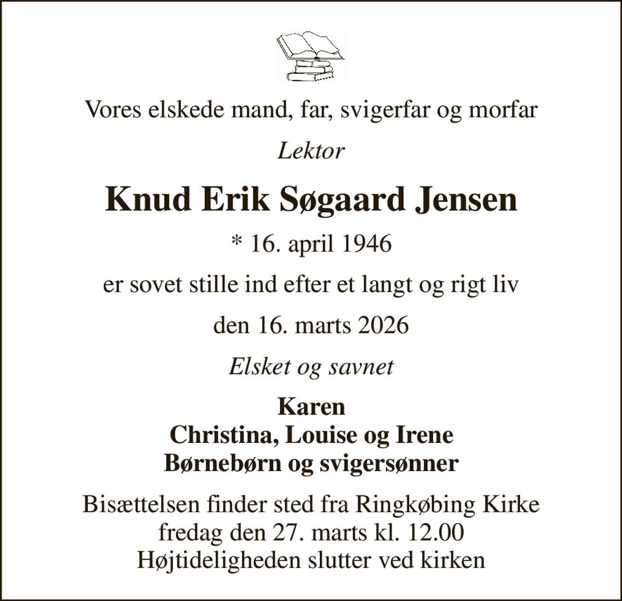Vores elskede mand, far, svigerfar og morfar
Lektor
Knud Erik Søgaard Jensen
* 16. april 1946
er sovet stille ind efter et langt og rigt liv
den 16. marts 2026
Elsket og savnet
Karen Christina, Louise og Irene Børnebørn og svigersønner
Bisættelsen finder sted fra Ringkøbing Kirke  fredag den 27. marts kl. 12.00  Højtideligheden slutter ved kirken