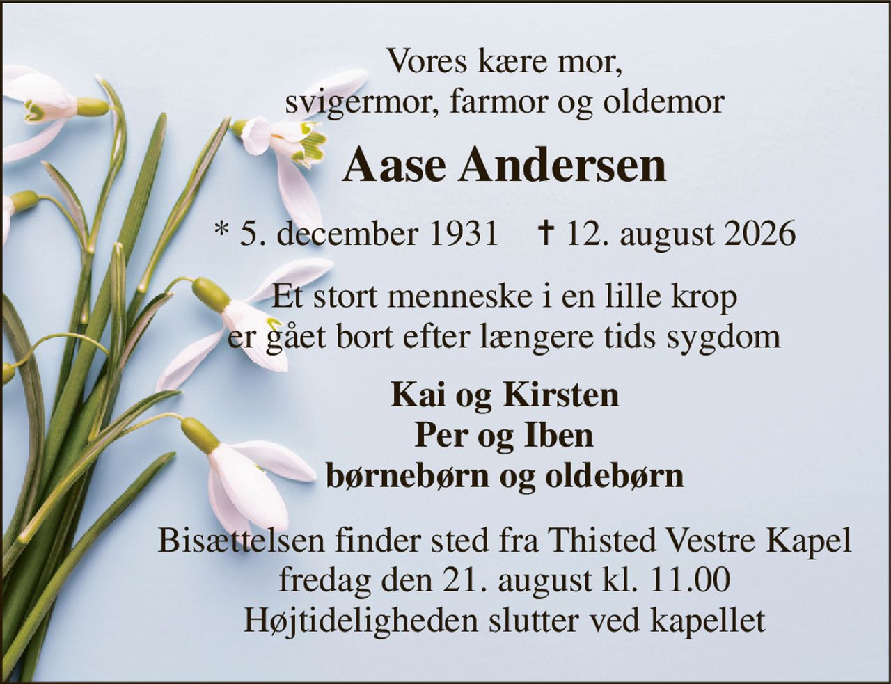 Vores kære mor, svigermor, farmor og oldemor 
Aase Andersen 
*​ 5. december 1931​    ✝​ 12. august 2026 
Et stort menneske i en lille krop er gået bort efter længere tids sygdom 
Kai og Kirsten Per og Iben børnebørn og oldebørn 
Bisættelsen​ finder sted fra Thisted Vestre Kapel​ fredag den 21. august​ kl. 11.00 Højtideligheden slutter ved kapellet