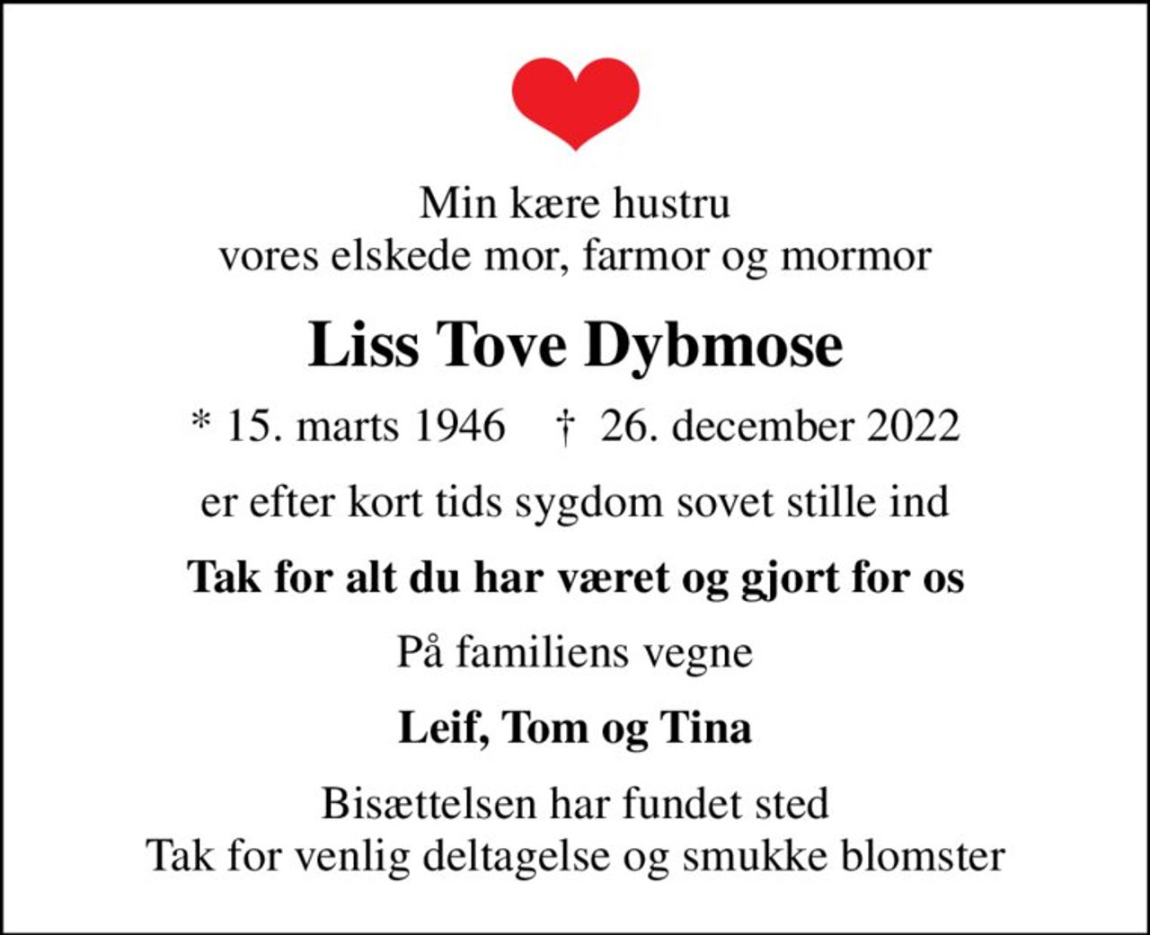 Min kære hustru vores elskede mor, farmor og mormor
Liss Tove Dybmose
* 15. marts 1946    ✝ 26. december 2022
er efter kort tids sygdom sovet stille ind
Tak for alt du har været og gjort for os
På familiens vegne
Leif, Tom og Tina
Bisættelsen har fundet sted Tak for venlig deltagelse og smukke blomster