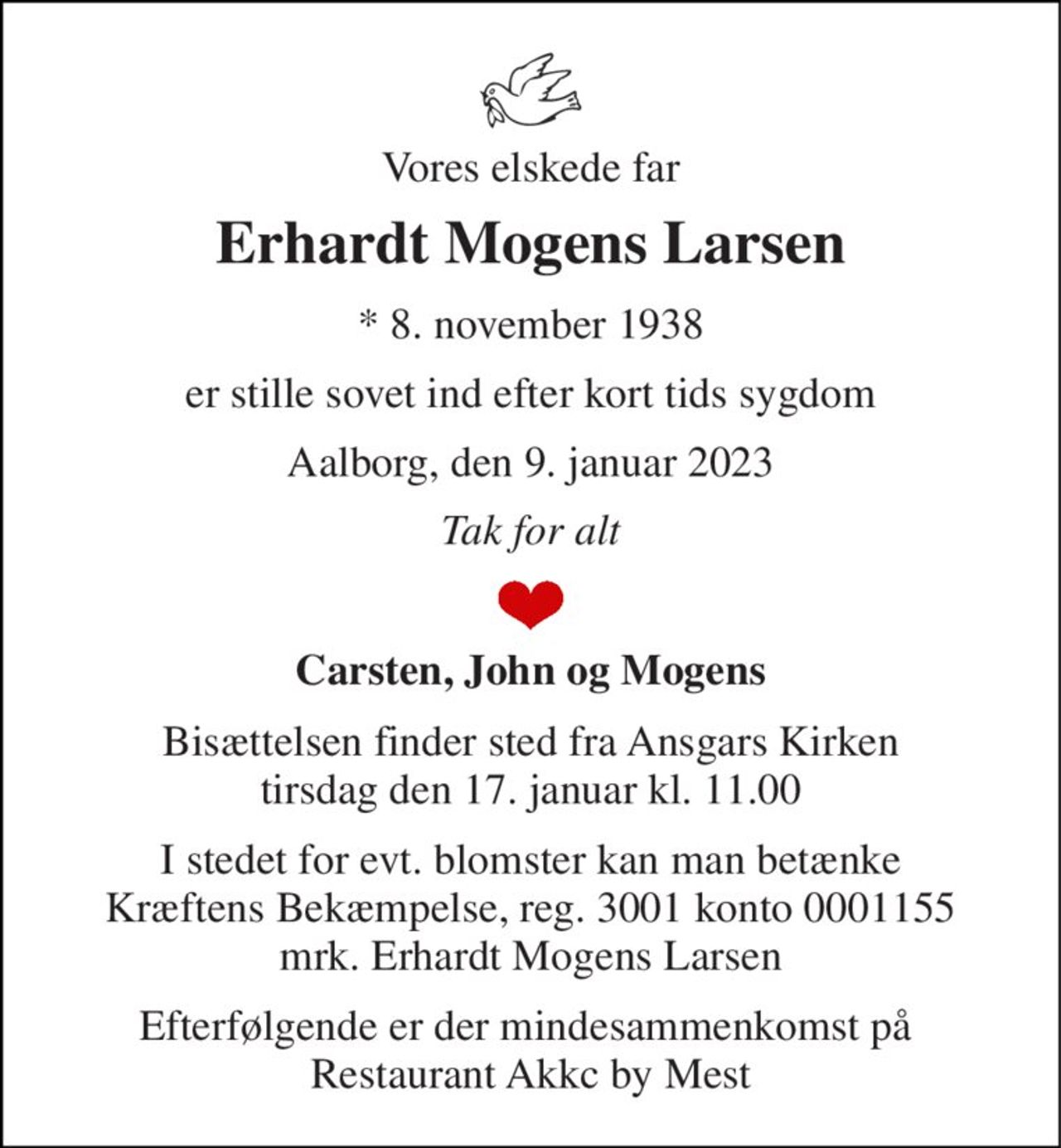 Vores elskede far 
Erhardt Mogens Larsen 
*​ 8. november 1938 
er stille sovet ind efter kort tids sygdom 
Aalborg, den 9. januar 2023 
Tak for alt 
Carsten, John og Mogens 
Bisættelsen​ finder sted fra Ansgars Kirken​ tirsdag den 17. januar​ kl. 11.00 
I stedet for evt. blomster kan man betænke Kræftens Bekæmpelse, reg. 3001 konto 0001155 mrk. Erhardt Mogens Larsen 
Efterfølgende er der mindesammenkomst på  Restaurant Akkc by Mest