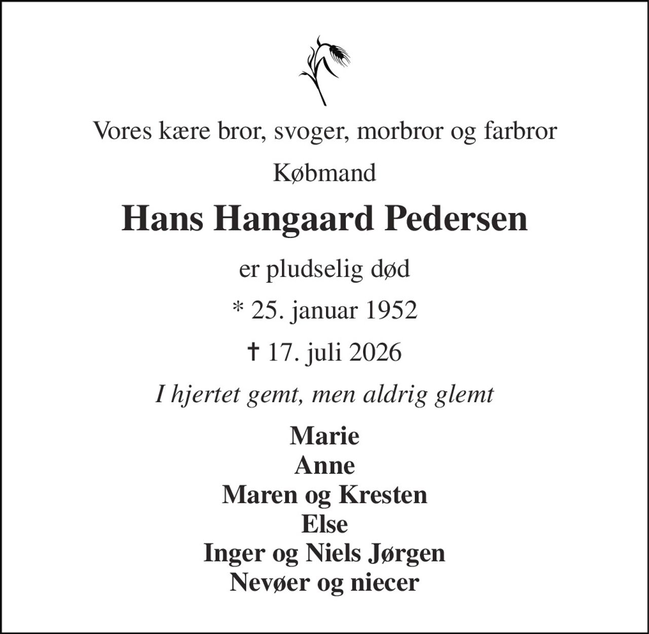 Vores kære bror, svoger, morbror og farbror 
Købmand 
Hans Hangaard Pedersen 
er pludselig død 
* 25. januar 1952 
✝​ 17. juli 2026​ 
I hjertet gemt, men aldrig glemt 
Marie Anne Maren og Kresten Else Inger og Niels Jørgen Nevøer og niecer