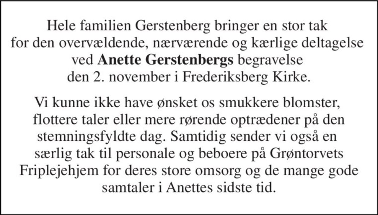 Hele familien Gerstenberg bringer en stor tak  for den overvældende, nærværende og kærlige deltagelse  ved Anette Gerstenbergs begravelse  den 2. november i Frederiksberg Kirke. 
Vi kunne ikke have ønsket os smukkere blomster,  flottere taler eller mere rørende optrædener på den stemningsfyldte dag. Samtidig sender vi også en  særlig tak til personale og beboere på Grøntorvets Friplejehjem for deres store omsorg og de mange gode samtaler i Anettes sidste tid.