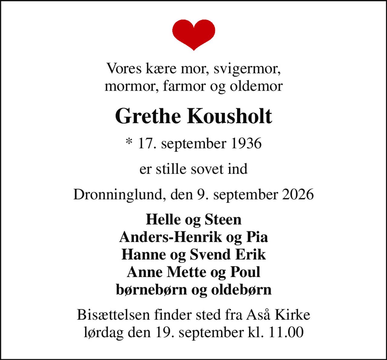 Vores kære mor, svigermor, mormor, farmor og oldemor
Grethe Kousholt
* 17. september 1936
er stille sovet ind
Dronninglund, den 9. september 2026
Helle og Steen Anders-Henrik og Pia Hanne og Svend Erik Anne Mette og Poul børnebørn og oldebørn
Bisættelsen finder sted fra Aså Kirke  lørdag den 19. september kl. 11.00
