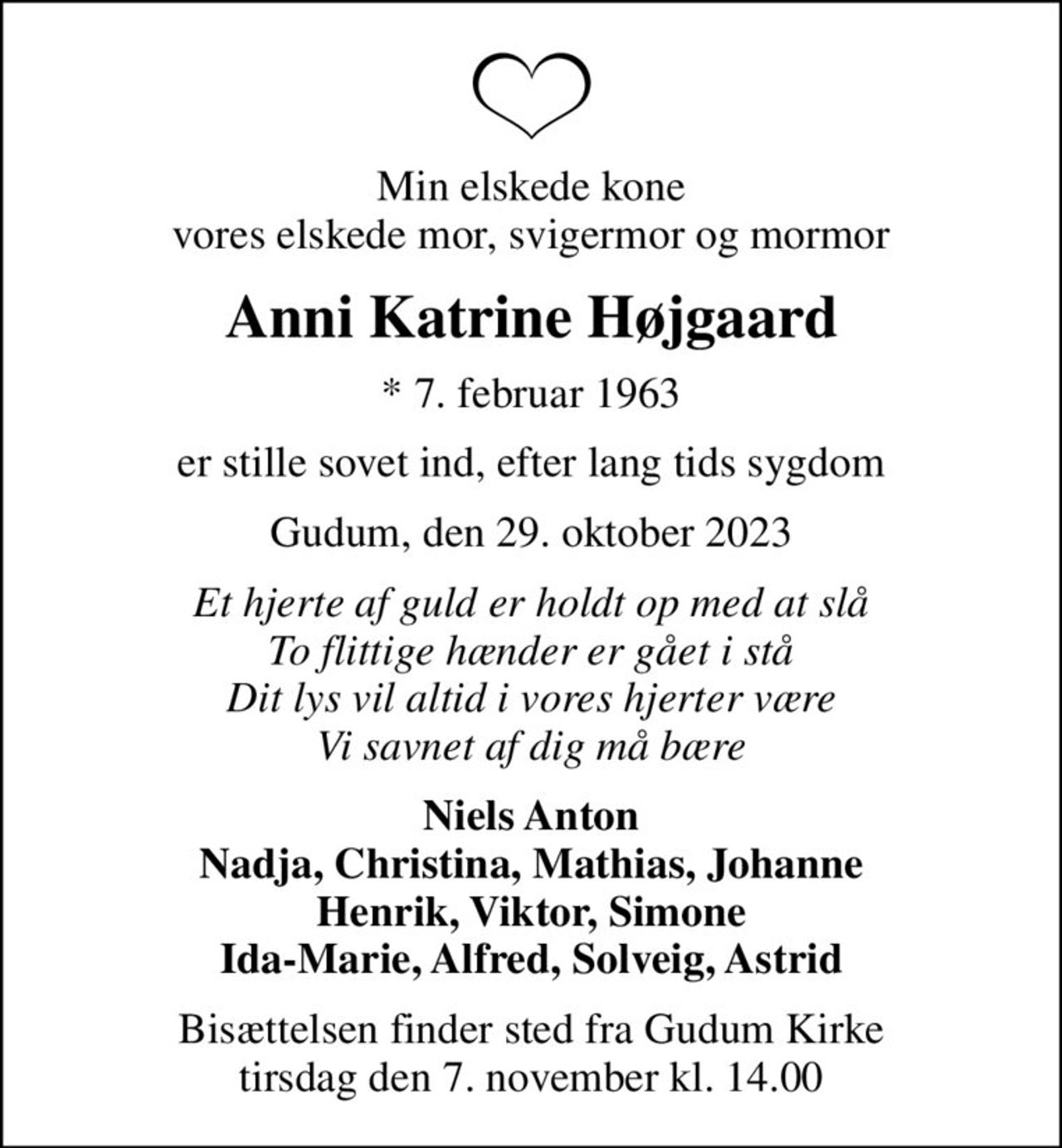 Min elskede kone vores elskede mor, svigermor og mormor
Anni Katrine Højgaard
* 7. februar 1963
er stille sovet ind, efter lang tids sygdom
Gudum, den 29. oktober 2023
Et hjerte af guld er holdt op med at slå To flittige hænder er gået i stå Dit lys vil altid i vores hjerter være Vi savnet af dig må bære
Niels Anton Nadja, Christina, Mathias, Johanne Henrik, Viktor, Simone Ida-Marie, Alfred, Solveig, Astrid
Bisættelsen finder sted fra Gudum Kirke  tirsdag den 7. november kl. 14.00
