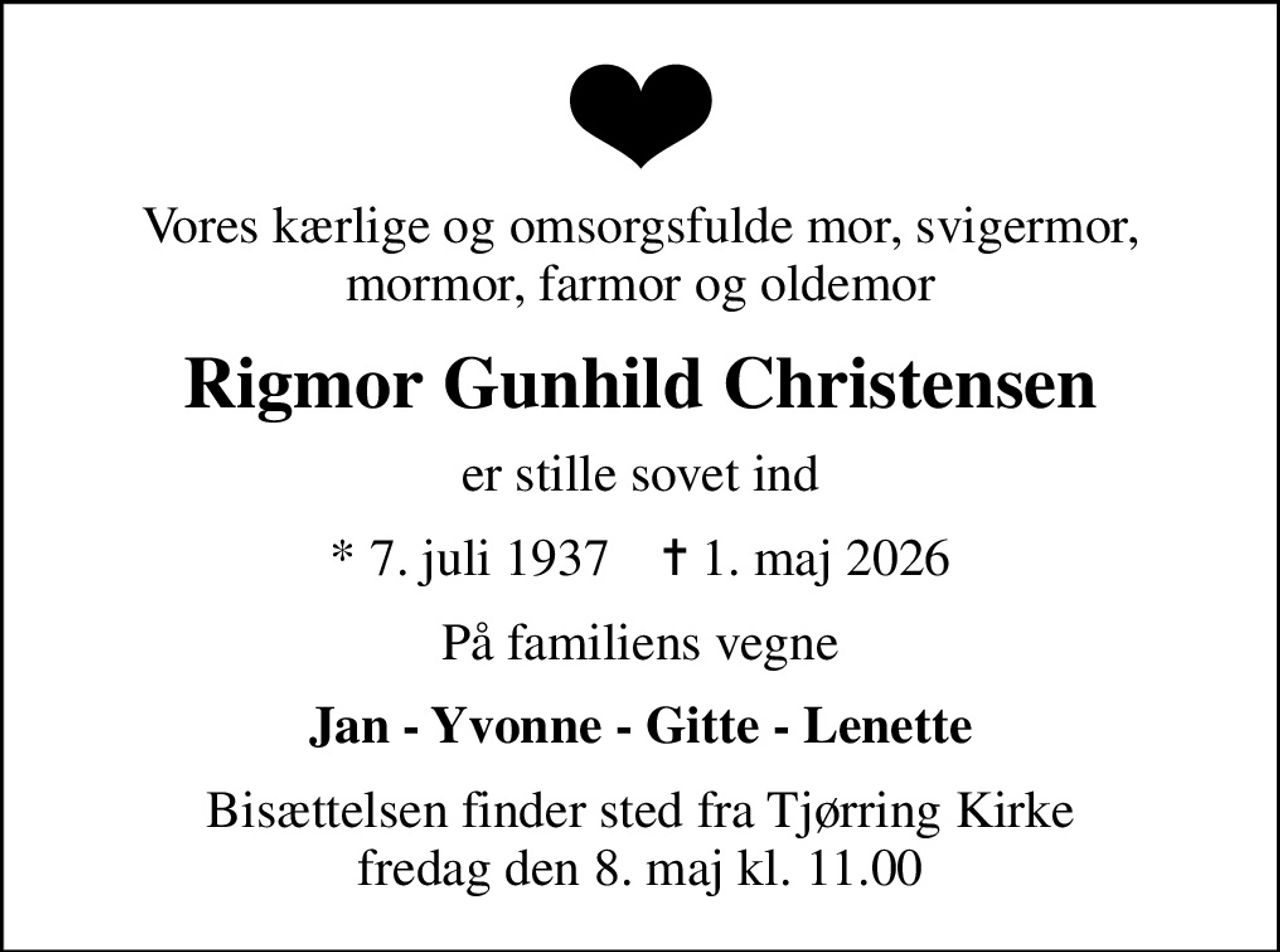 Vores kærlige og omsorgsfulde mor, svigermor, mormor, farmor og oldemor
Rigmor Gunhild Christensen
er stille sovet ind
* 7. juli 1937    ✝ 1. maj 2026
På familiens vegne
Jan - Yvonne - Gitte - Lenette
Bisættelsen finder sted fra Tjørring Kirke  fredag den 8. maj kl. 11.00