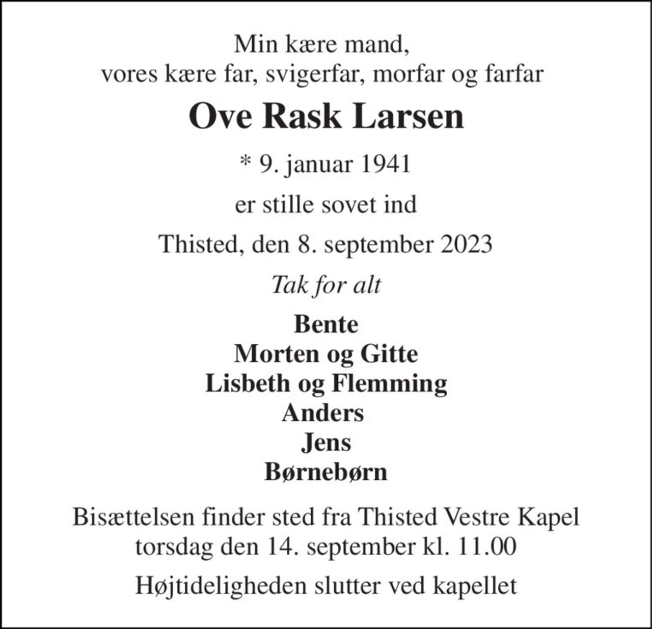 Min kære mand, vores kære far, svigerfar, morfar og farfar 
Ove Rask Larsen 
*​ 9. januar 1941 
er stille sovet ind 
Thisted, den 8. september 2023 
Tak for alt 
Bente Morten og Gitte Lisbeth og Flemming Anders  Jens Børnebørn 
Bisættelsen finder sted fra Thisted Vestre Kapel torsdag den 14. september kl. 11.00 
Højtideligheden slutter ved kapellet