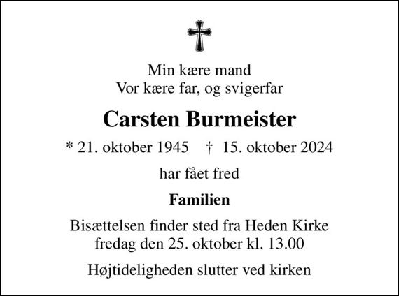 Min kære mand Vor kære far, og svigerfar
Carsten Burmeister
* 21. oktober 1945    &#x271d; 15. oktober 2024
har fået fred
Familien
Bisættelsen finder sted fra Heden Kirke  fredag den 25. oktober kl. 13.00 
Højtideligheden slutter ved kirken